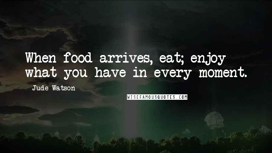 Jude Watson Quotes: When food arrives, eat; enjoy what you have in every moment.