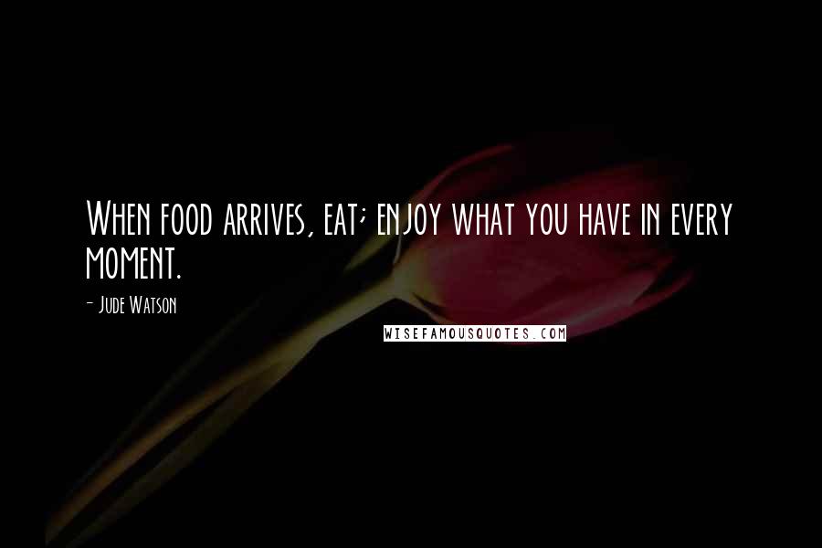 Jude Watson Quotes: When food arrives, eat; enjoy what you have in every moment.