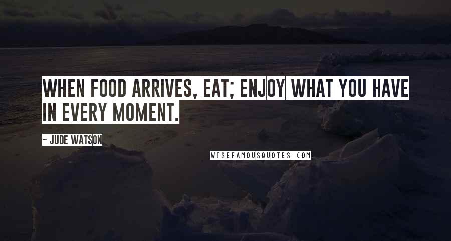 Jude Watson Quotes: When food arrives, eat; enjoy what you have in every moment.