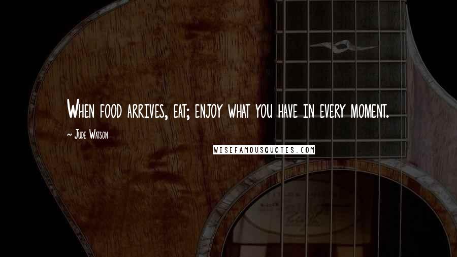 Jude Watson Quotes: When food arrives, eat; enjoy what you have in every moment.