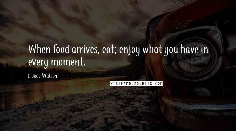 Jude Watson Quotes: When food arrives, eat; enjoy what you have in every moment.