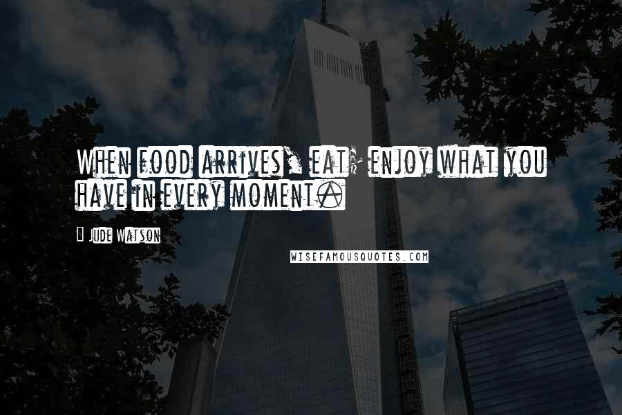 Jude Watson Quotes: When food arrives, eat; enjoy what you have in every moment.