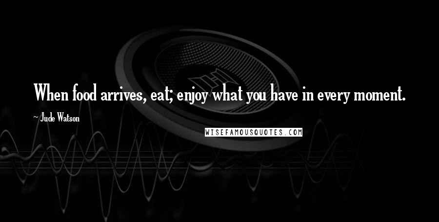 Jude Watson Quotes: When food arrives, eat; enjoy what you have in every moment.