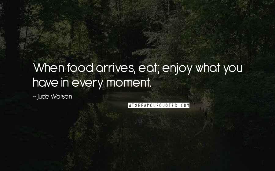 Jude Watson Quotes: When food arrives, eat; enjoy what you have in every moment.