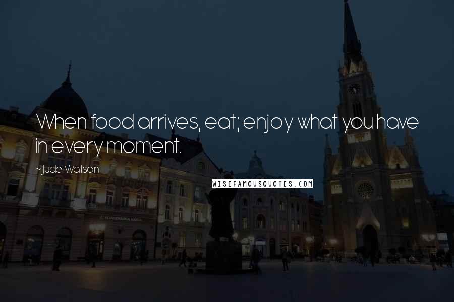 Jude Watson Quotes: When food arrives, eat; enjoy what you have in every moment.