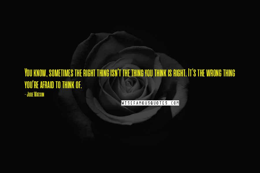 Jude Watson Quotes: You know, sometimes the right thing isn't the thing you think is right. It's the wrong thing you're afraid to think of.