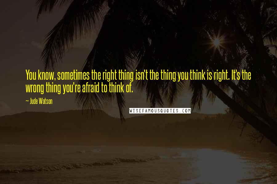 Jude Watson Quotes: You know, sometimes the right thing isn't the thing you think is right. It's the wrong thing you're afraid to think of.