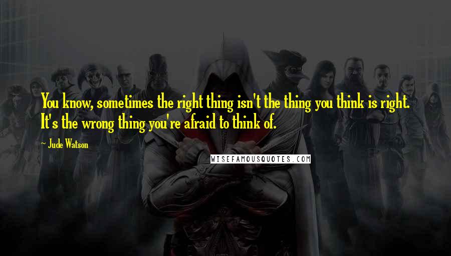 Jude Watson Quotes: You know, sometimes the right thing isn't the thing you think is right. It's the wrong thing you're afraid to think of.