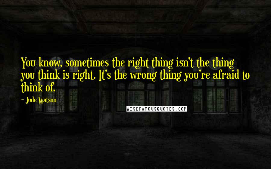 Jude Watson Quotes: You know, sometimes the right thing isn't the thing you think is right. It's the wrong thing you're afraid to think of.