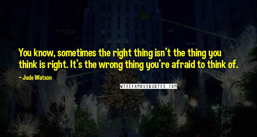 Jude Watson Quotes: You know, sometimes the right thing isn't the thing you think is right. It's the wrong thing you're afraid to think of.