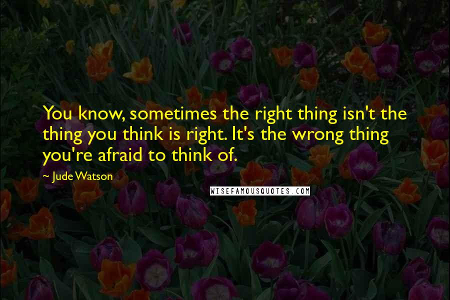 Jude Watson Quotes: You know, sometimes the right thing isn't the thing you think is right. It's the wrong thing you're afraid to think of.