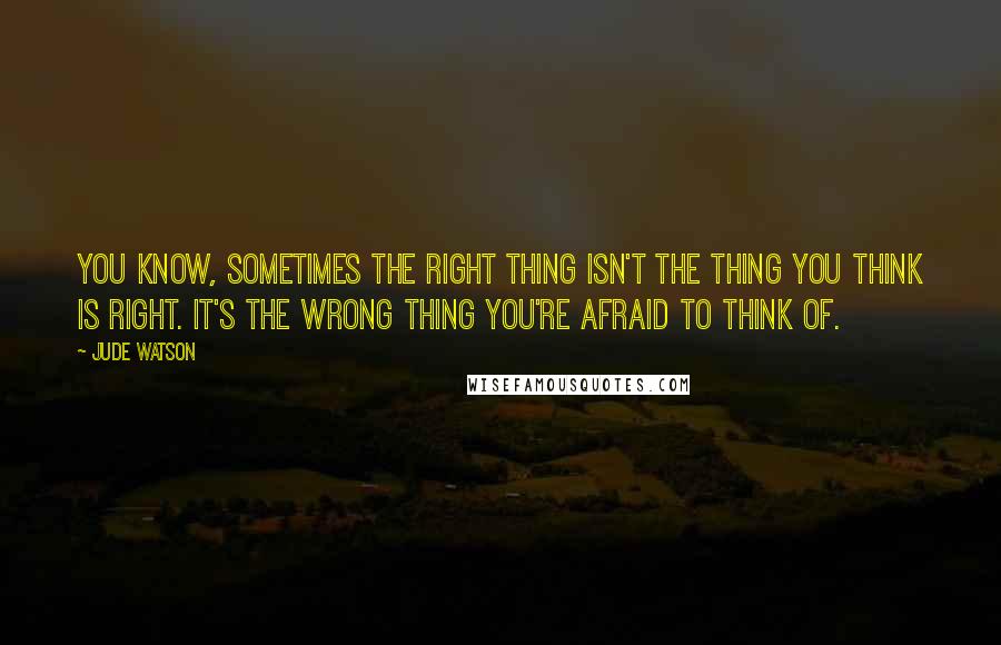 Jude Watson Quotes: You know, sometimes the right thing isn't the thing you think is right. It's the wrong thing you're afraid to think of.