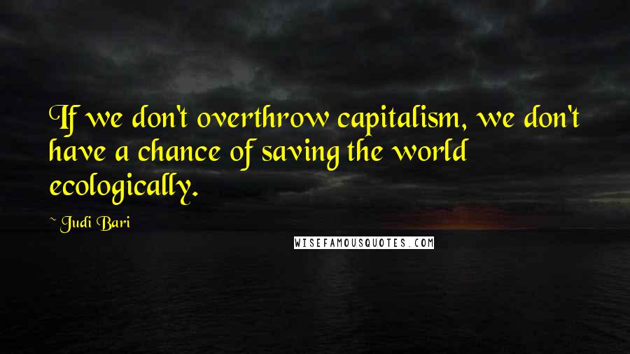 Judi Bari Quotes: If we don't overthrow capitalism, we don't have a chance of saving the world ecologically.