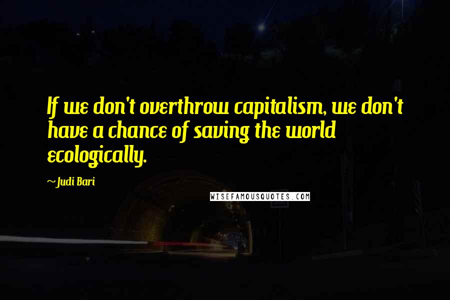 Judi Bari Quotes: If we don't overthrow capitalism, we don't have a chance of saving the world ecologically.
