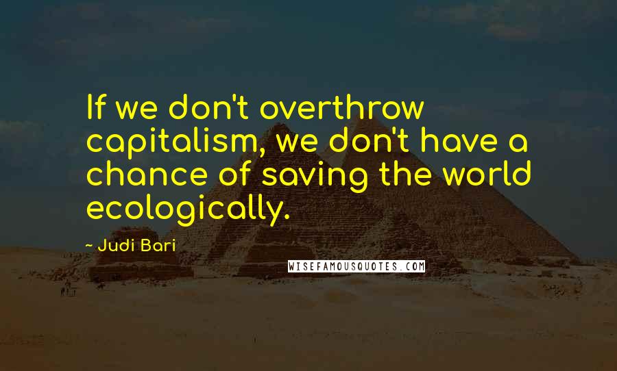 Judi Bari Quotes: If we don't overthrow capitalism, we don't have a chance of saving the world ecologically.