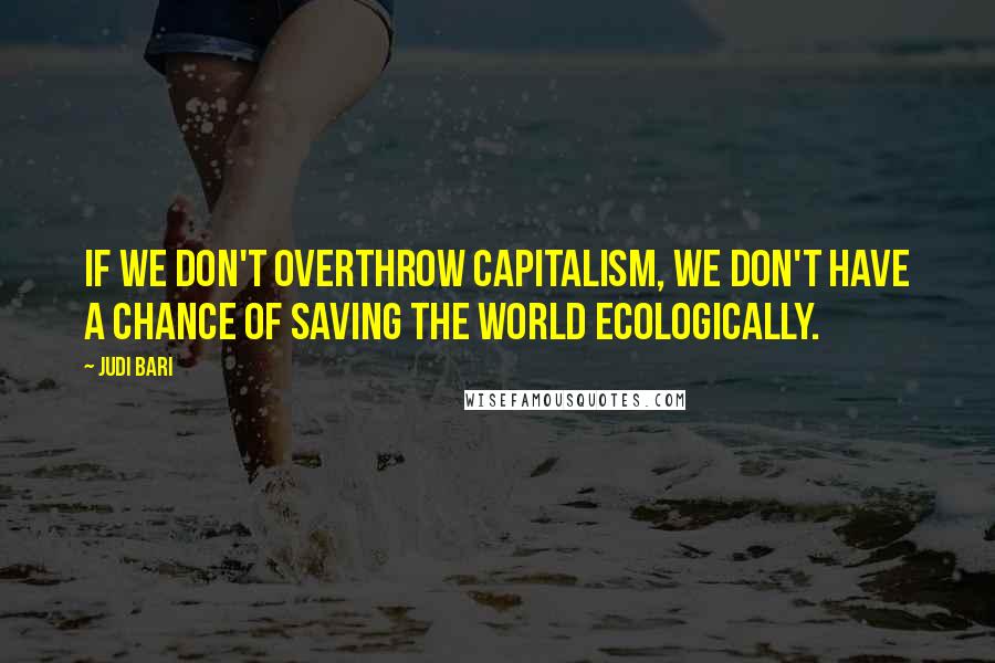 Judi Bari Quotes: If we don't overthrow capitalism, we don't have a chance of saving the world ecologically.