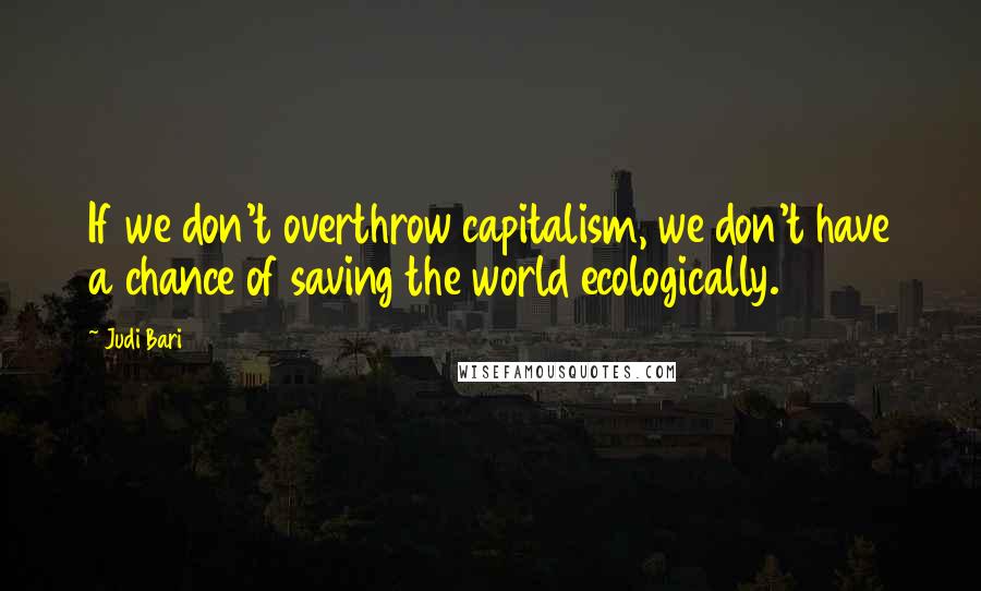 Judi Bari Quotes: If we don't overthrow capitalism, we don't have a chance of saving the world ecologically.