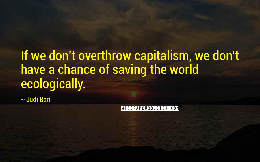 Judi Bari Quotes: If we don't overthrow capitalism, we don't have a chance of saving the world ecologically.
