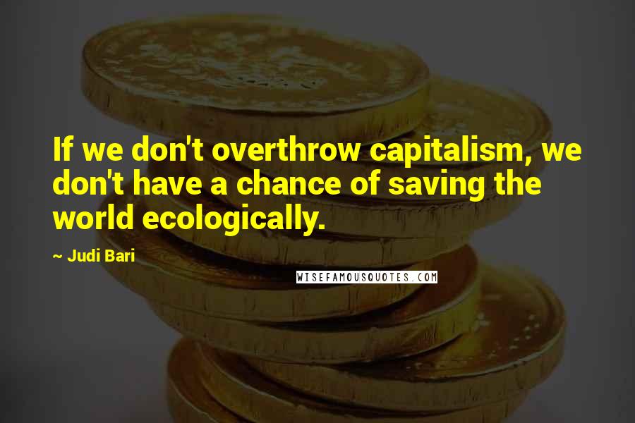 Judi Bari Quotes: If we don't overthrow capitalism, we don't have a chance of saving the world ecologically.