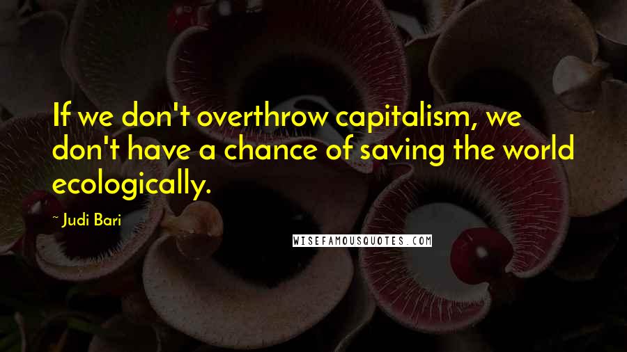 Judi Bari Quotes: If we don't overthrow capitalism, we don't have a chance of saving the world ecologically.