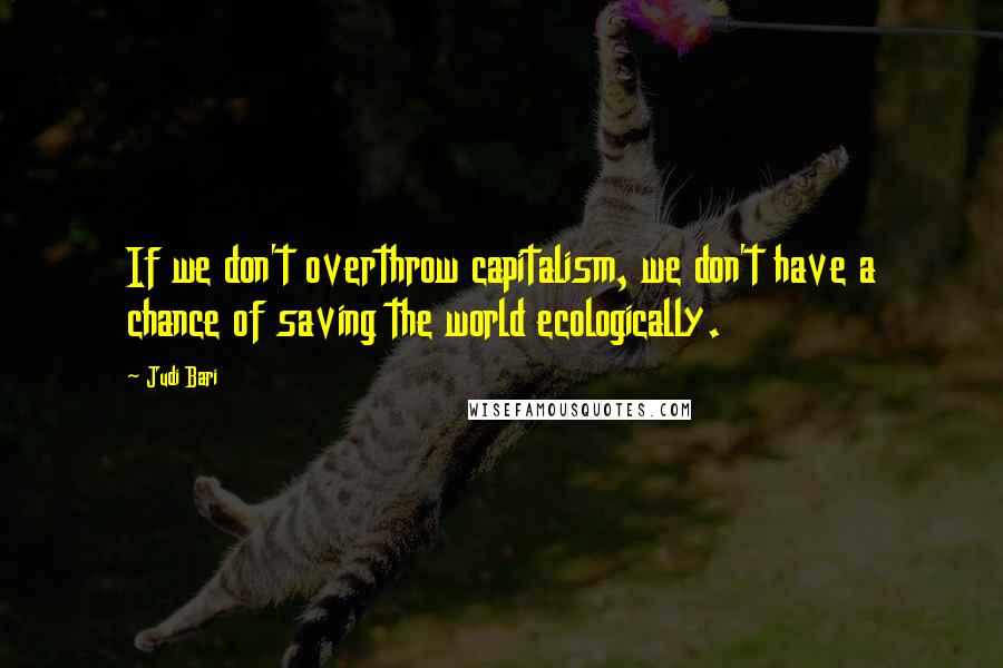 Judi Bari Quotes: If we don't overthrow capitalism, we don't have a chance of saving the world ecologically.
