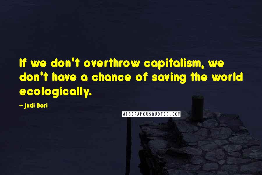 Judi Bari Quotes: If we don't overthrow capitalism, we don't have a chance of saving the world ecologically.