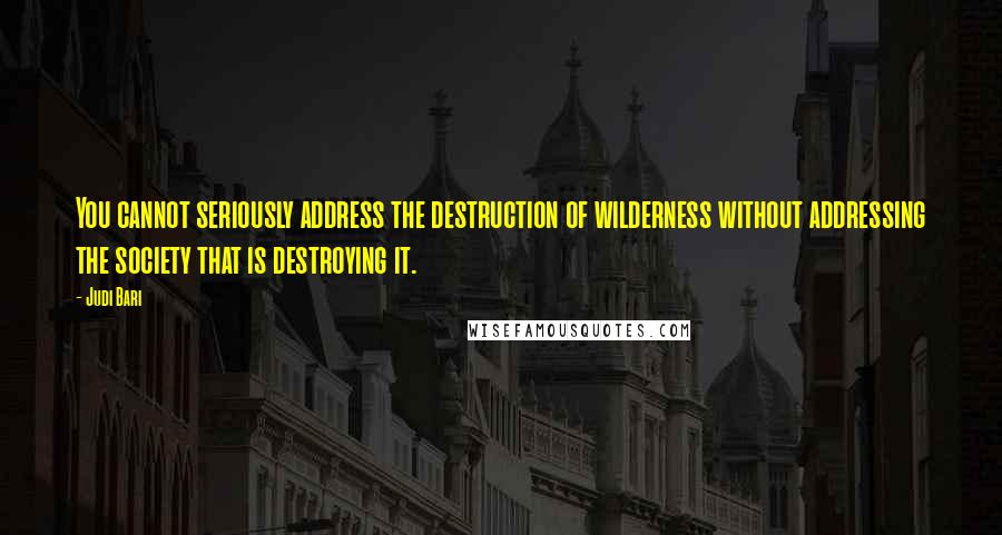 Judi Bari Quotes: You cannot seriously address the destruction of wilderness without addressing the society that is destroying it.