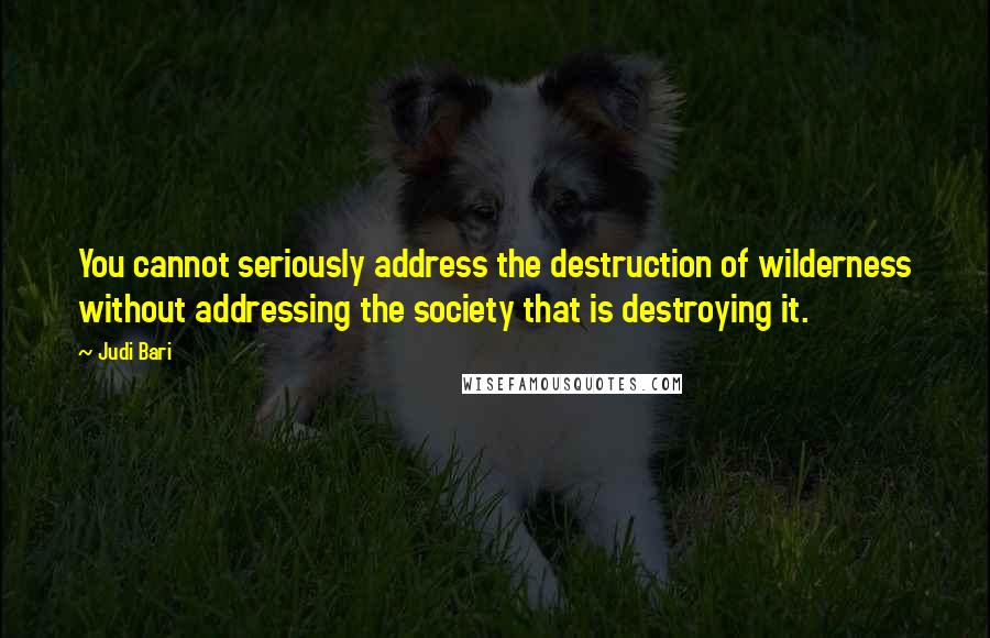 Judi Bari Quotes: You cannot seriously address the destruction of wilderness without addressing the society that is destroying it.