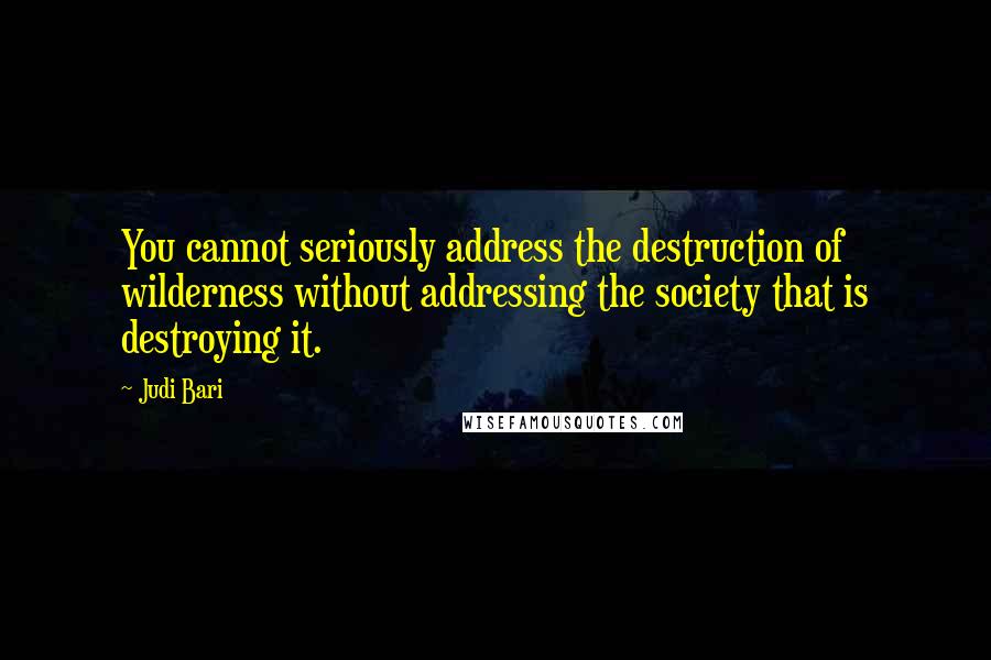 Judi Bari Quotes: You cannot seriously address the destruction of wilderness without addressing the society that is destroying it.