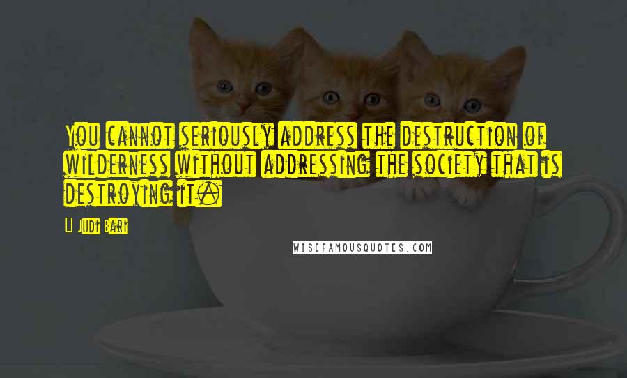 Judi Bari Quotes: You cannot seriously address the destruction of wilderness without addressing the society that is destroying it.