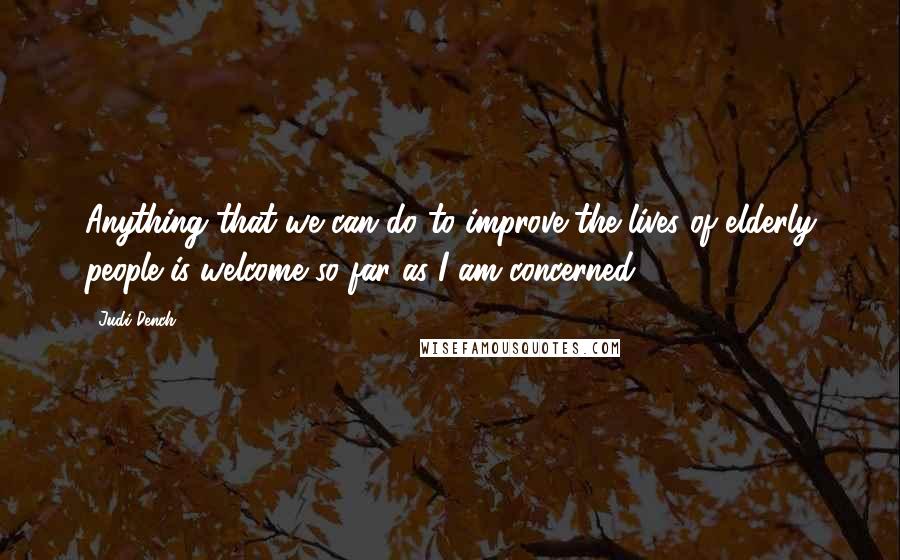 Judi Dench Quotes: Anything that we can do to improve the lives of elderly people is welcome so far as I am concerned.