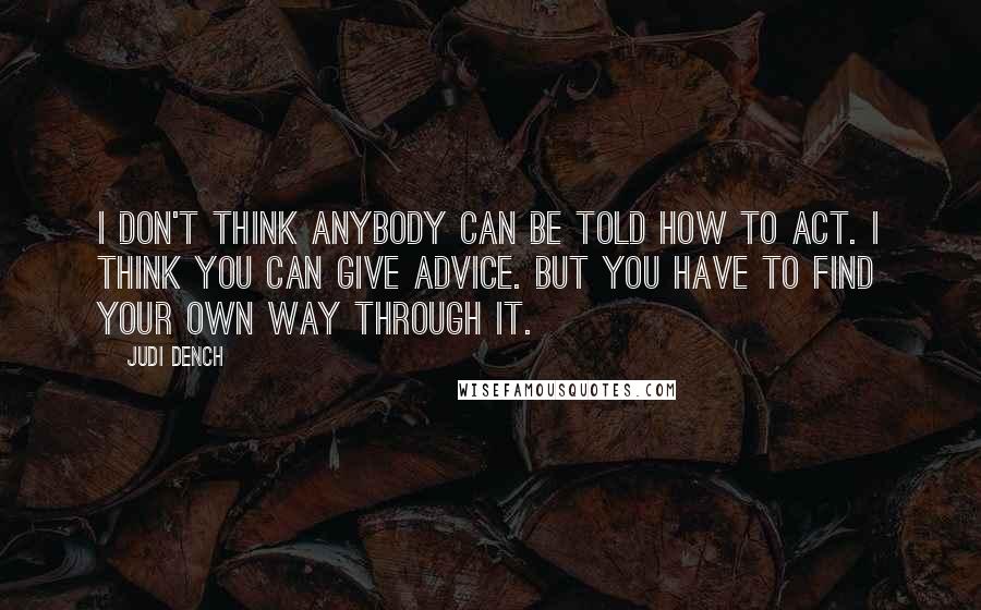 Judi Dench Quotes: I don't think anybody can be told how to act. I think you can give advice. But you have to find your own way through it.