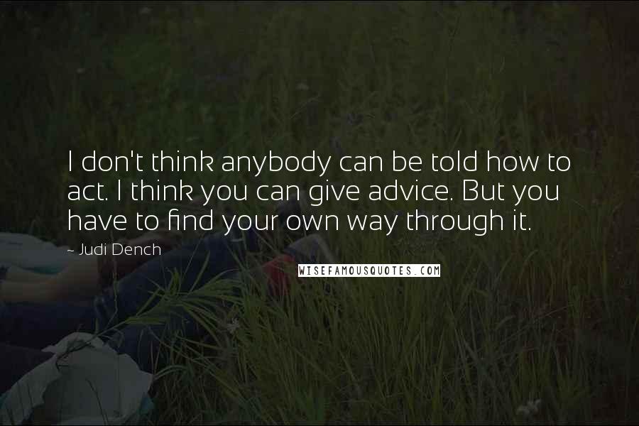 Judi Dench Quotes: I don't think anybody can be told how to act. I think you can give advice. But you have to find your own way through it.