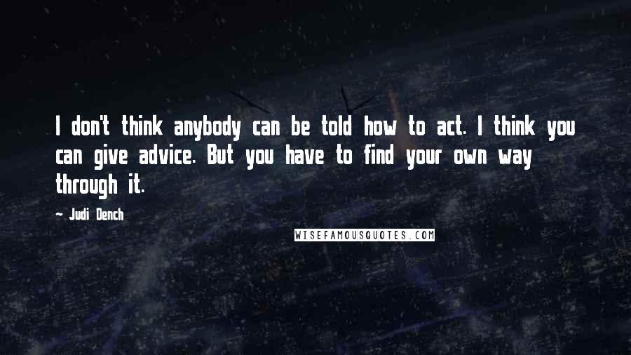 Judi Dench Quotes: I don't think anybody can be told how to act. I think you can give advice. But you have to find your own way through it.