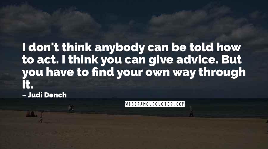 Judi Dench Quotes: I don't think anybody can be told how to act. I think you can give advice. But you have to find your own way through it.