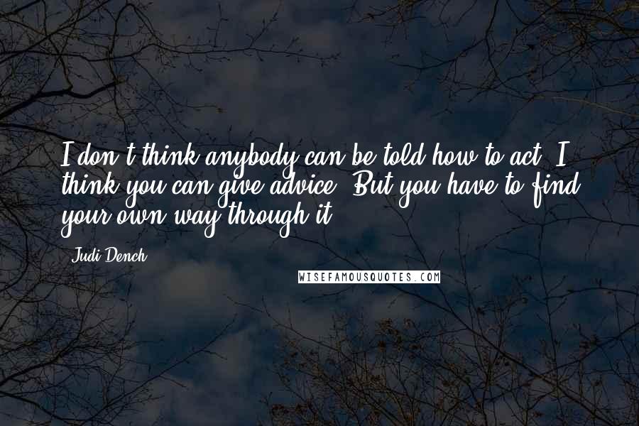 Judi Dench Quotes: I don't think anybody can be told how to act. I think you can give advice. But you have to find your own way through it.