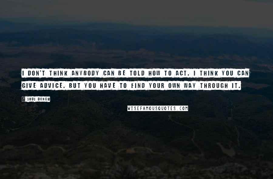Judi Dench Quotes: I don't think anybody can be told how to act. I think you can give advice. But you have to find your own way through it.