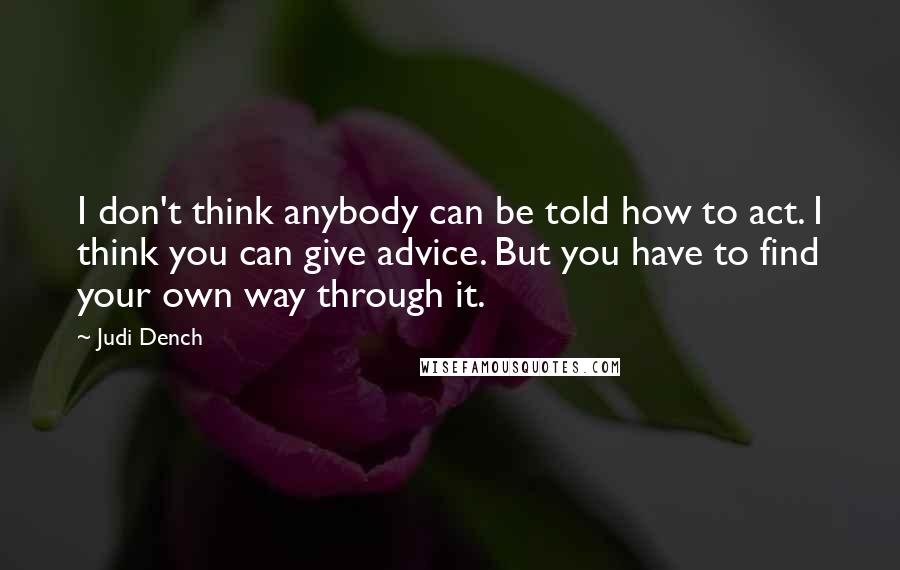 Judi Dench Quotes: I don't think anybody can be told how to act. I think you can give advice. But you have to find your own way through it.
