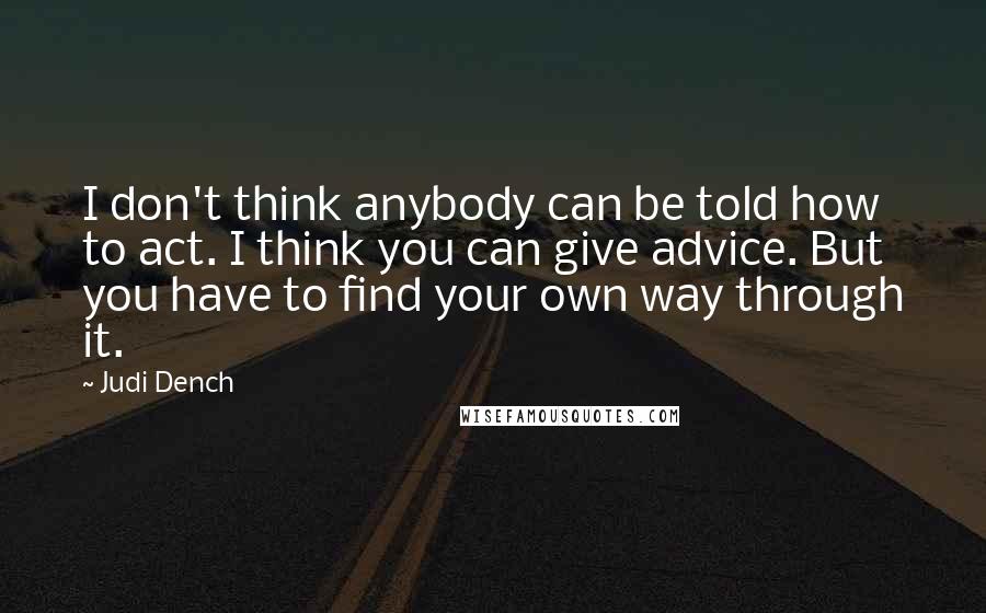 Judi Dench Quotes: I don't think anybody can be told how to act. I think you can give advice. But you have to find your own way through it.