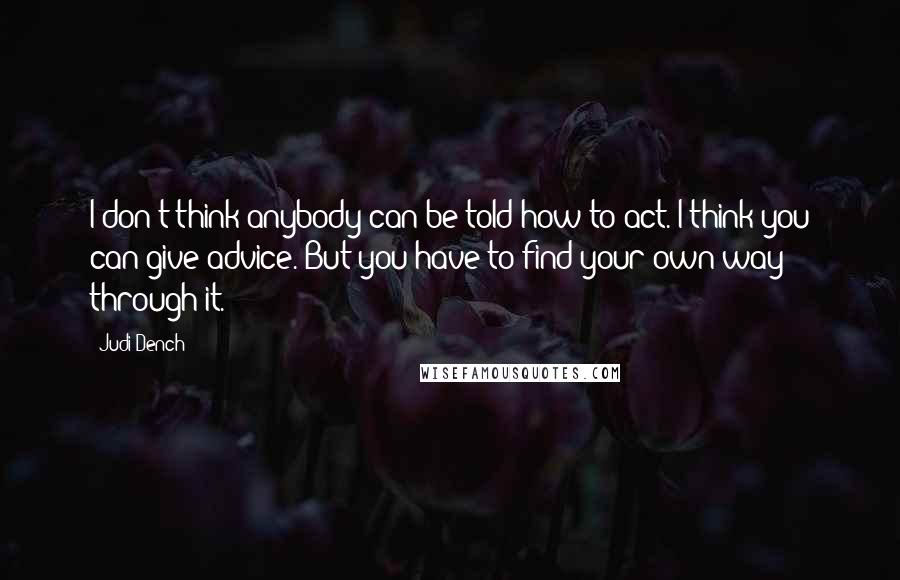 Judi Dench Quotes: I don't think anybody can be told how to act. I think you can give advice. But you have to find your own way through it.