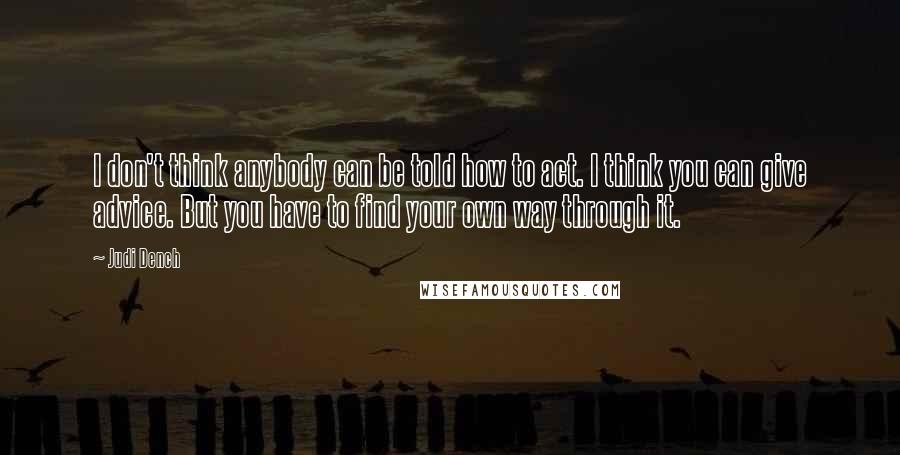 Judi Dench Quotes: I don't think anybody can be told how to act. I think you can give advice. But you have to find your own way through it.