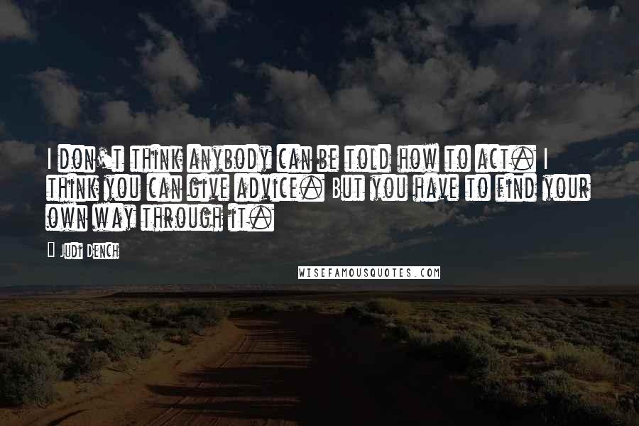 Judi Dench Quotes: I don't think anybody can be told how to act. I think you can give advice. But you have to find your own way through it.