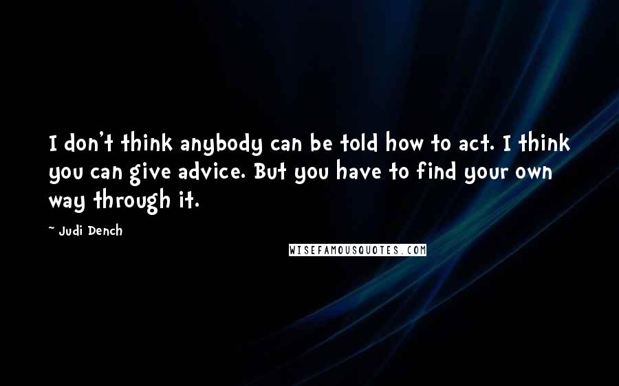 Judi Dench Quotes: I don't think anybody can be told how to act. I think you can give advice. But you have to find your own way through it.