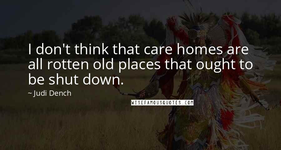 Judi Dench Quotes: I don't think that care homes are all rotten old places that ought to be shut down.