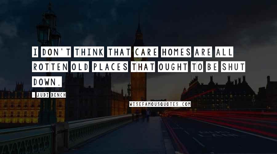 Judi Dench Quotes: I don't think that care homes are all rotten old places that ought to be shut down.