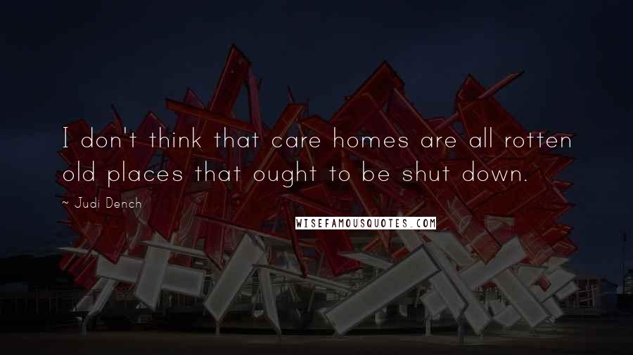 Judi Dench Quotes: I don't think that care homes are all rotten old places that ought to be shut down.