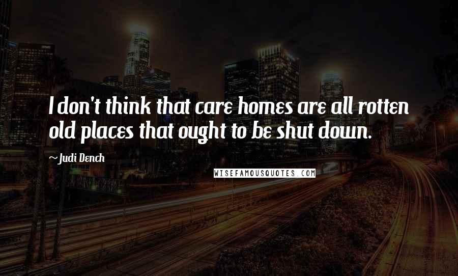 Judi Dench Quotes: I don't think that care homes are all rotten old places that ought to be shut down.