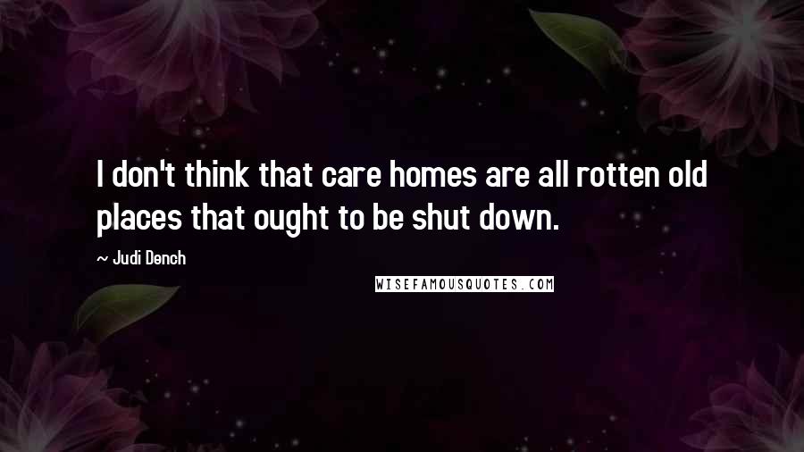 Judi Dench Quotes: I don't think that care homes are all rotten old places that ought to be shut down.