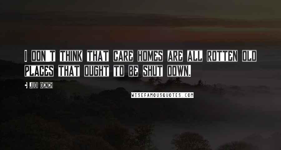Judi Dench Quotes: I don't think that care homes are all rotten old places that ought to be shut down.