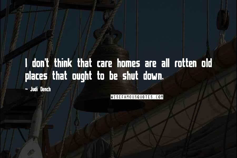 Judi Dench Quotes: I don't think that care homes are all rotten old places that ought to be shut down.